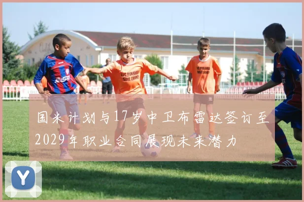 国米计划与17岁中卫布雷达签订至2029年职业合同展现未来潜力