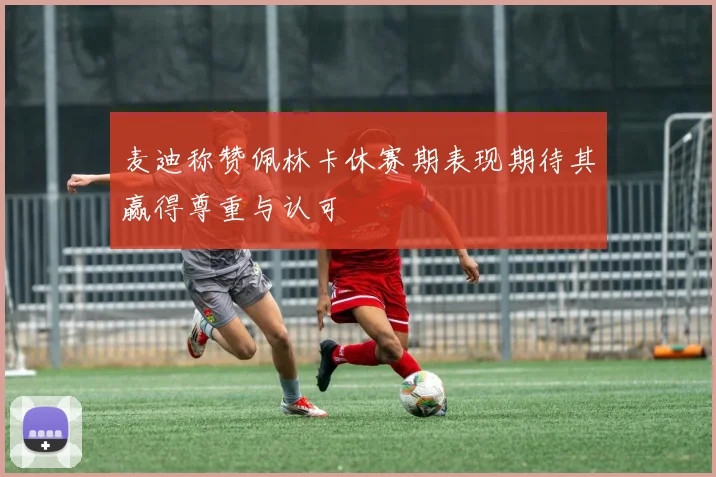 麦迪称赞佩林卡休赛期表现期待其赢得尊重与认可