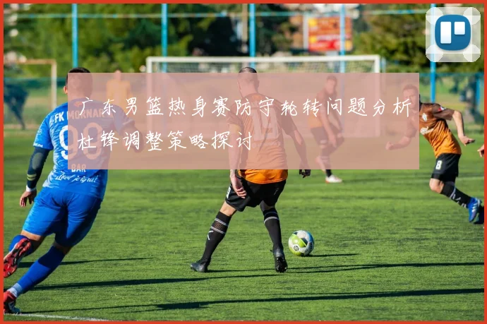 广东男篮热身赛防守轮转问题分析杜锋调整策略探讨