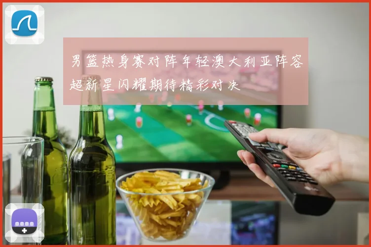 男篮热身赛对阵年轻澳大利亚阵容超新星闪耀期待精彩对决