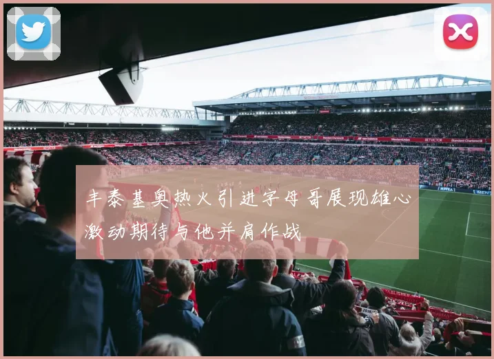 丰泰基奥热火引进字母哥展现雄心激动期待与他并肩作战