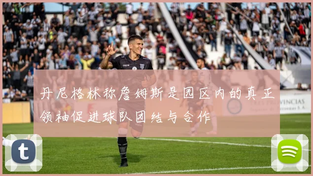 丹尼格林称詹姆斯是园区内的真正领袖促进球队团结与合作