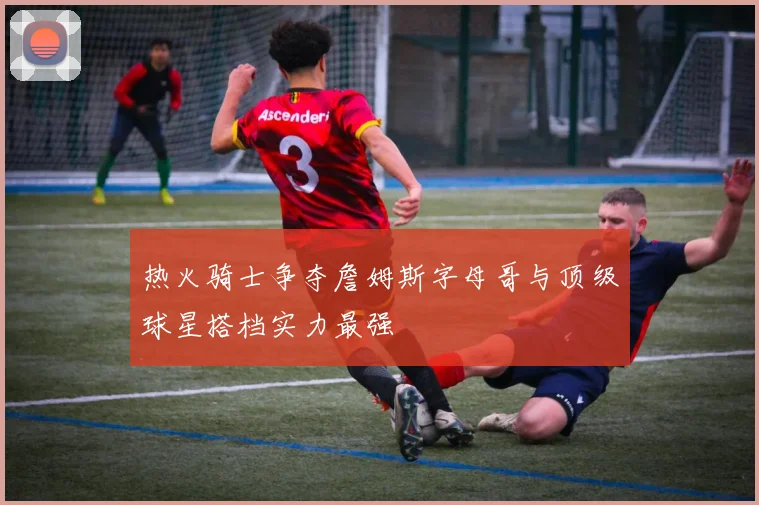 热火骑士争夺詹姆斯字母哥与顶级球星搭档实力最强