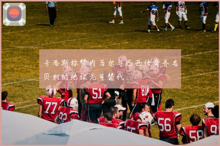 卡洛斯称赞内马尔与巴西传奇齐名贝利的地位无可替代